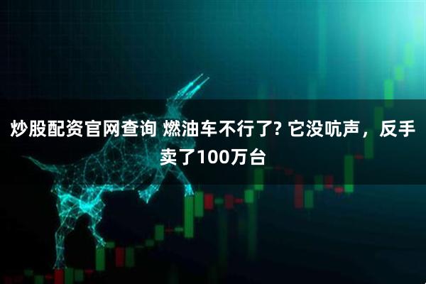 炒股配资官网查询 燃油车不行了? 它没吭声，反手卖了100万台
