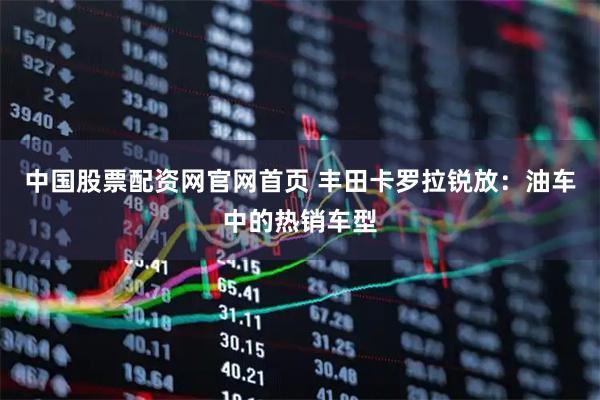 中国股票配资网官网首页 丰田卡罗拉锐放：油车中的热销车型